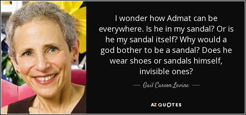 I wonder how Admat can be everywhere. Is he in my sandal? Or is he my sandal itself? Why would a god bother to be a sandal? Does he wear shoes or sandals himself, invisible ones? - Gail Carson Levine