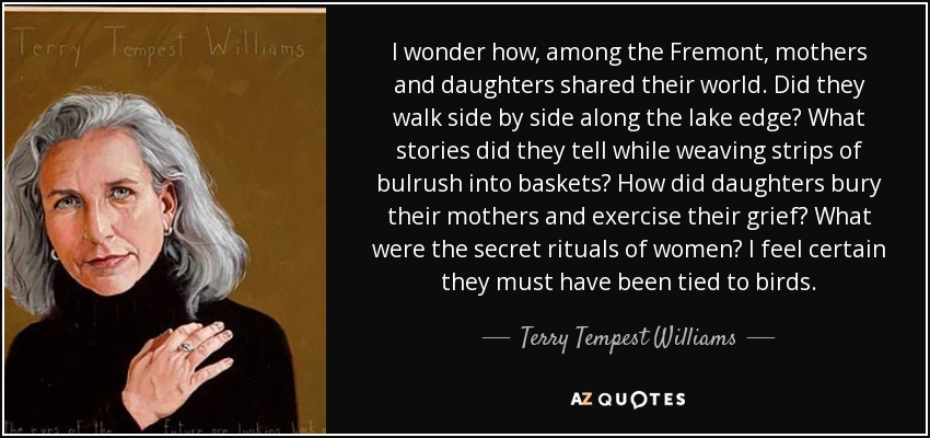 I wonder how, among the Fremont, mothers and daughters shared their world. Did they walk side by side along the lake edge? What stories did they tell while weaving strips of bulrush into baskets? How did daughters bury their mothers and exercise their grief? What were the secret rituals of women? I feel certain they must have been tied to birds. - Terry Tempest Williams