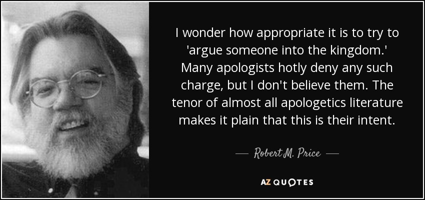 I wonder how appropriate it is to try to 'argue someone into the kingdom.' Many apologists hotly deny any such charge, but I don't believe them. The tenor of almost all apologetics literature makes it plain that this is their intent. - Robert M. Price