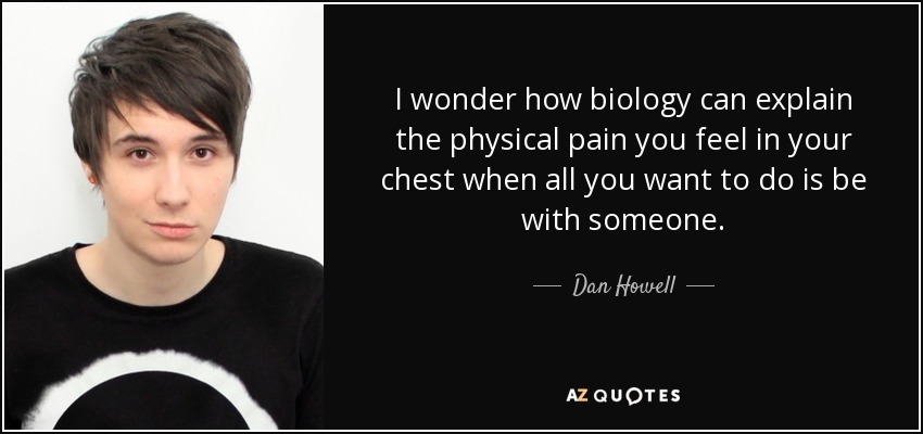 I wonder how biology can explain the physical pain you feel in your chest when all you want to do is be with someone. - Dan Howell