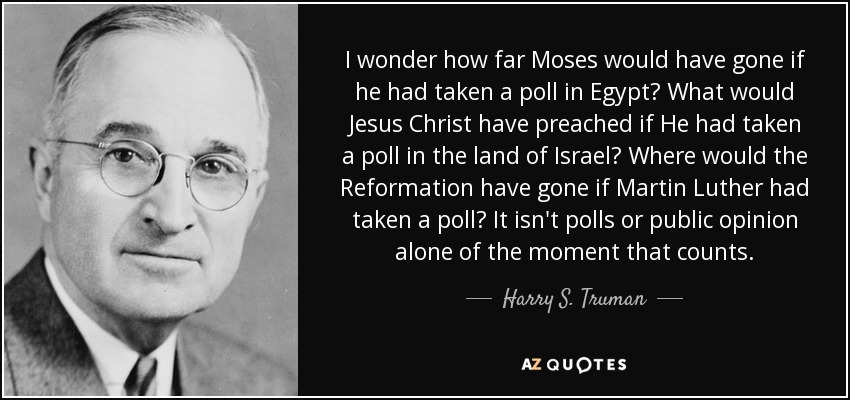 I wonder how far Moses would have gone if he had taken a poll in Egypt? What would Jesus Christ have preached if He had taken a poll in the land of Israel? Where would the Reformation have gone if Martin Luther had taken a poll? It isn't polls or public opinion alone of the moment that counts. - Harry S. Truman