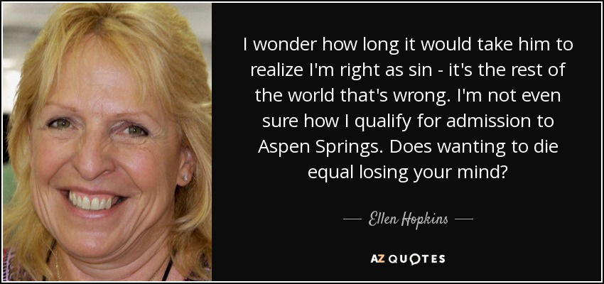 I wonder how long it would take him to realize I'm right as sin - it's the rest of the world that's wrong. I'm not even sure how I qualify for admission to Aspen Springs. Does wanting to die equal losing your mind? - Ellen Hopkins