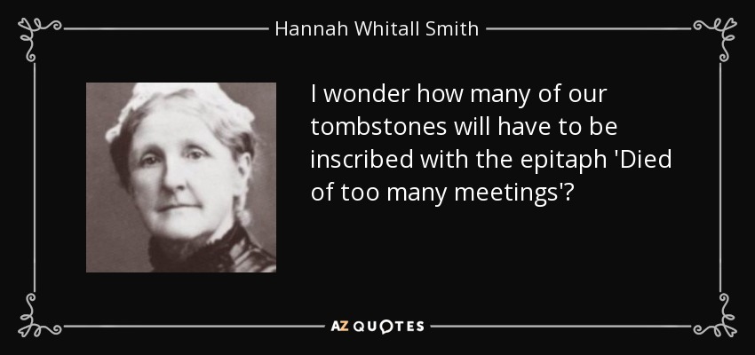 I wonder how many of our tombstones will have to be inscribed with the epitaph 'Died of too many meetings'? - Hannah Whitall Smith