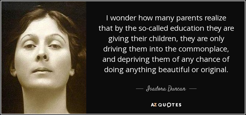 I wonder how many parents realize that by the so-called education they are giving their children, they are only driving them into the commonplace, and depriving them of any chance of doing anything beautiful or original. - Isadora Duncan
