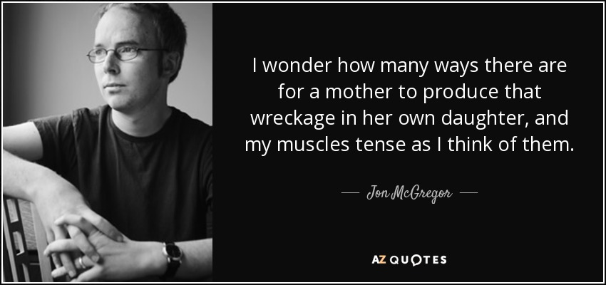 I wonder how many ways there are for a mother to produce that wreckage in her own daughter, and my muscles tense as I think of them. - Jon McGregor
