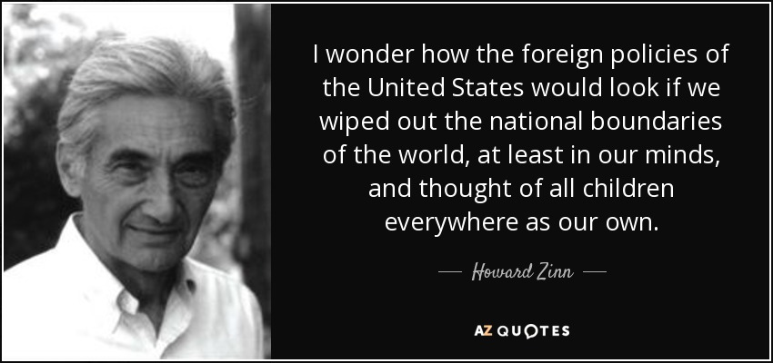 I wonder how the foreign policies of the United States would look if we wiped out the national boundaries of the world, at least in our minds, and thought of all children everywhere as our own. - Howard Zinn