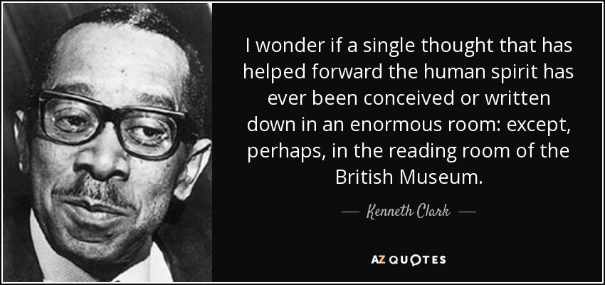 I wonder if a single thought that has helped forward the human spirit has ever been conceived or written down in an enormous room: except, perhaps, in the reading room of the British Museum. - Kenneth Clark