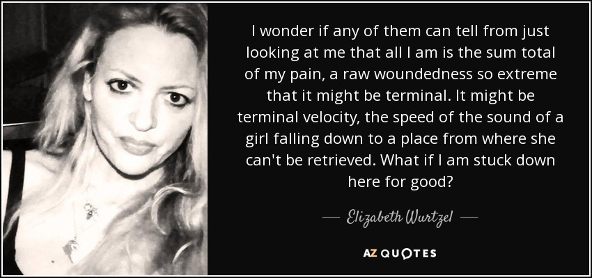 I wonder if any of them can tell from just looking at me that all I am is the sum total of my pain, a raw woundedness so extreme that it might be terminal. It might be terminal velocity, the speed of the sound of a girl falling down to a place from where she can't be retrieved. What if I am stuck down here for good? - Elizabeth Wurtzel