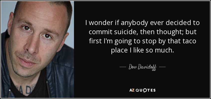 I wonder if anybody ever decided to commit suicide, then thought; but first I'm going to stop by that taco place I like so much. - Dov Davidoff
