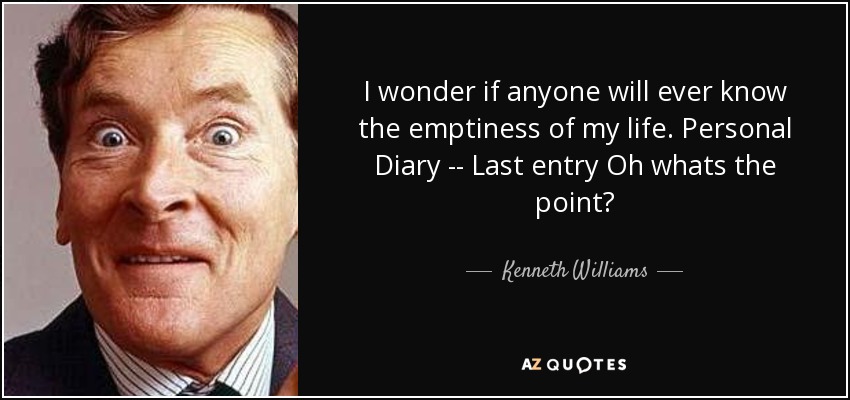 I wonder if anyone will ever know the emptiness of my life. Personal Diary -- Last entry Oh whats the point? - Kenneth Williams