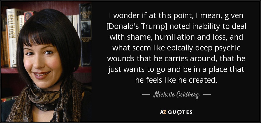 I wonder if at this point, I mean, given [Donald's Trump] noted inability to deal with shame, humiliation and loss, and what seem like epically deep psychic wounds that he carries around, that he just wants to go and be in a place that he feels like he created. - Michelle Goldberg