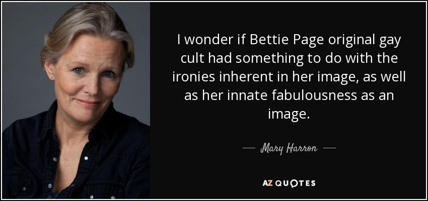 I wonder if Bettie Page original gay cult had something to do with the ironies inherent in her image, as well as her innate fabulousness as an image. - Mary Harron