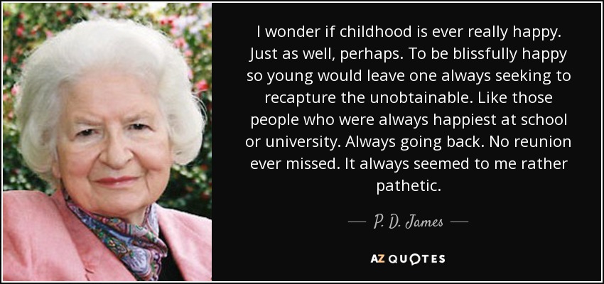 I wonder if childhood is ever really happy. Just as well, perhaps. To be blissfully happy so young would leave one always seeking to recapture the unobtainable. Like those people who were always happiest at school or university. Always going back. No reunion ever missed. It always seemed to me rather pathetic. - P. D. James