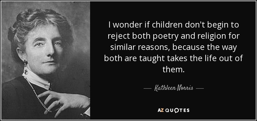 I wonder if children don't begin to reject both poetry and religion for similar reasons, because the way both are taught takes the life out of them. - Kathleen Norris