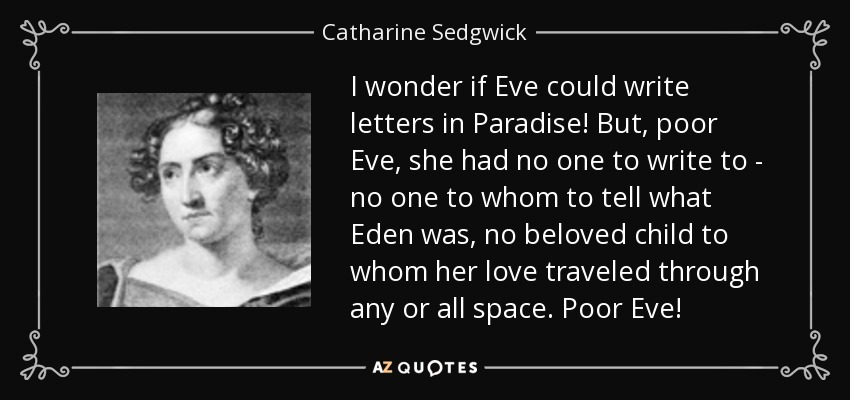 I wonder if Eve could write letters in Paradise! But, poor Eve, she had no one to write to - no one to whom to tell what Eden was, no beloved child to whom her love traveled through any or all space. Poor Eve! - Catharine Sedgwick