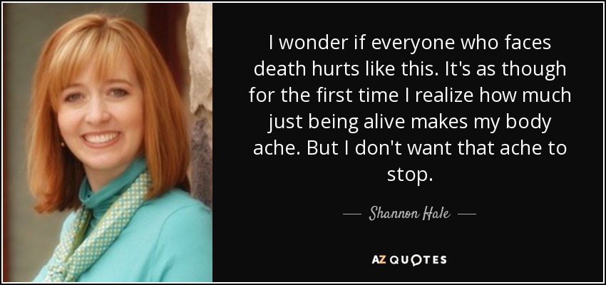 I wonder if everyone who faces death hurts like this. It's as though for the first time I realize how much just being alive makes my body ache. But I don't want that ache to stop. - Shannon Hale