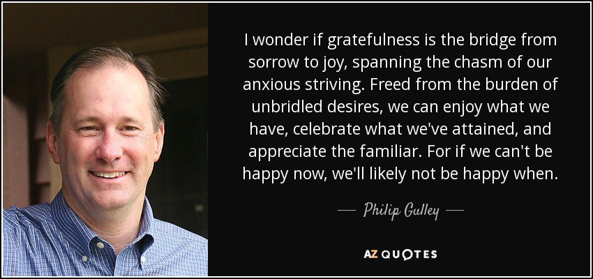 I wonder if gratefulness is the bridge from sorrow to joy, spanning the chasm of our anxious striving. Freed from the burden of unbridled desires, we can enjoy what we have, celebrate what we've attained, and appreciate the familiar. For if we can't be happy now, we'll likely not be happy when. - Philip Gulley