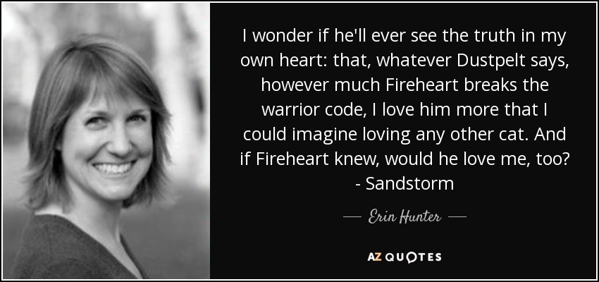 I wonder if he'll ever see the truth in my own heart: that, whatever Dustpelt says, however much Fireheart breaks the warrior code, I love him more that I could imagine loving any other cat. And if Fireheart knew, would he love me, too? - Sandstorm - Erin Hunter