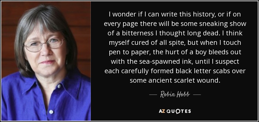 I wonder if I can write this history, or if on every page there will be some sneaking show of a bitterness I thought long dead. I think myself cured of all spite, but when I touch pen to paper, the hurt of a boy bleeds out with the sea-spawned ink, until I suspect each carefully formed black letter scabs over some ancient scarlet wound. - Robin Hobb