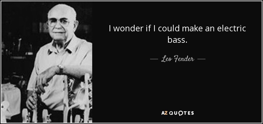 I wonder if I could make an electric bass. - Leo Fender