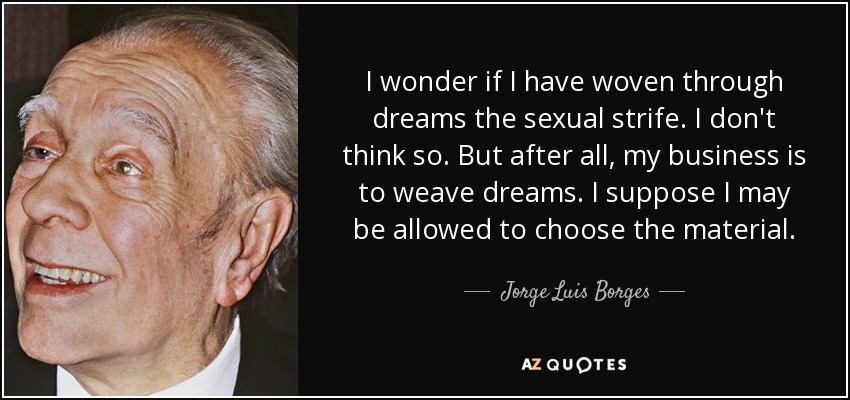 I wonder if I have woven through dreams the sexual strife. I don't think so. But after all, my business is to weave dreams. I suppose I may be allowed to choose the material. - Jorge Luis Borges