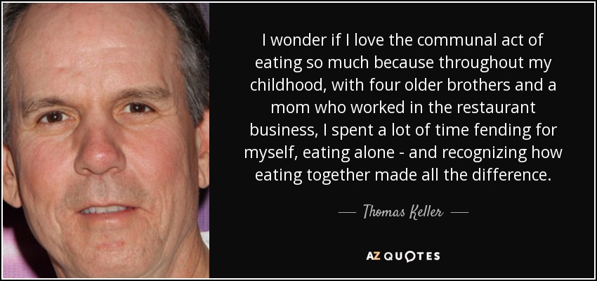 I wonder if I love the communal act of eating so much because throughout my childhood, with four older brothers and a mom who worked in the restaurant business, I spent a lot of time fending for myself, eating alone - and recognizing how eating together made all the difference. - Thomas Keller