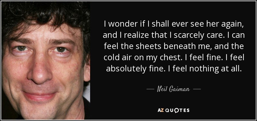 I wonder if I shall ever see her again, and I realize that I scarcely care. I can feel the sheets beneath me, and the cold air on my chest. I feel fine. I feel absolutely fine. I feel nothing at all. - Neil Gaiman