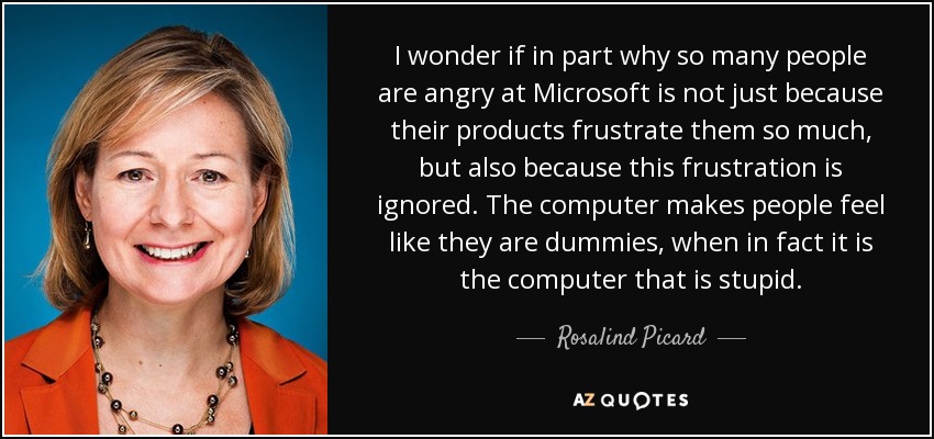 I wonder if in part why so many people are angry at Microsoft is not just because their products frustrate them so much, but also because this frustration is ignored. The computer makes people feel like they are dummies, when in fact it is the computer that is stupid. - Rosalind Picard