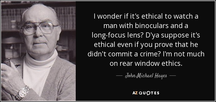 I wonder if it's ethical to watch a man with binoculars and a long-focus lens? D'ya suppose it's ethical even if you prove that he didn't commit a crime? I'm not much on rear window ethics. - John Michael Hayes