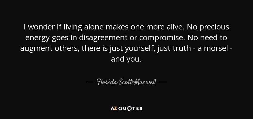 I wonder if living alone makes one more alive. No precious energy goes in disagreement or compromise. No need to augment others, there is just yourself, just truth - a morsel - and you. - Florida Scott-Maxwell