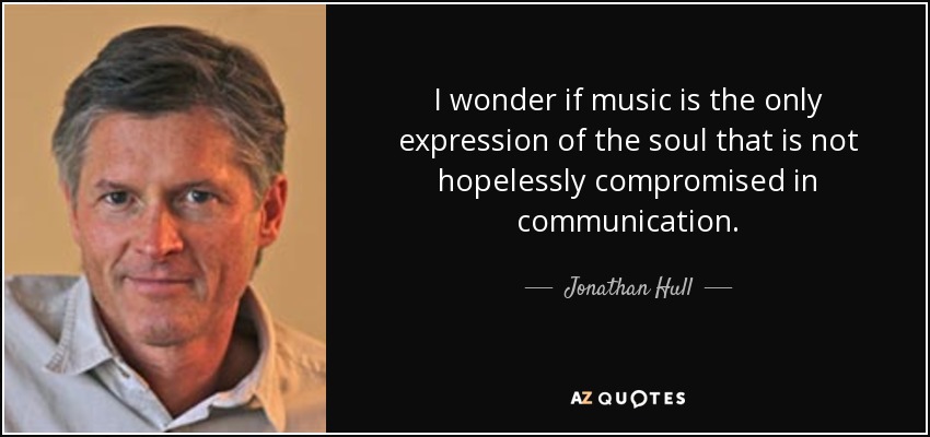 I wonder if music is the only expression of the soul that is not hopelessly compromised in communication. - Jonathan Hull