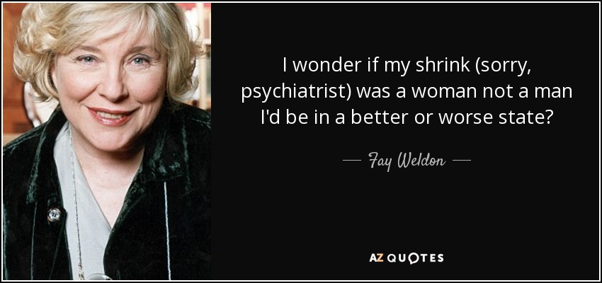 I wonder if my shrink (sorry, psychiatrist) was a woman not a man I'd be in a better or worse state? - Fay Weldon