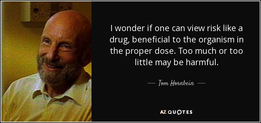 I wonder if one can view risk like a drug, beneficial to the organism in the proper dose. Too much or too little may be harmful. - Tom Hornbein