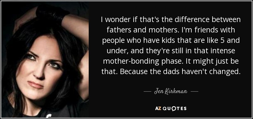 I wonder if that's the difference between fathers and mothers. I'm friends with people who have kids that are like 5 and under, and they're still in that intense mother-bonding phase. It might just be that. Because the dads haven't changed. - Jen Kirkman