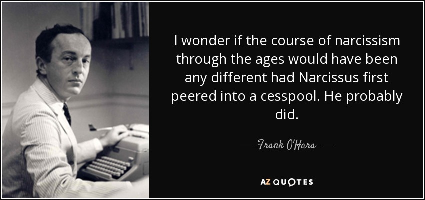 I wonder if the course of narcissism through the ages would have been any different had Narcissus first peered into a cesspool. He probably did. - Frank O'Hara