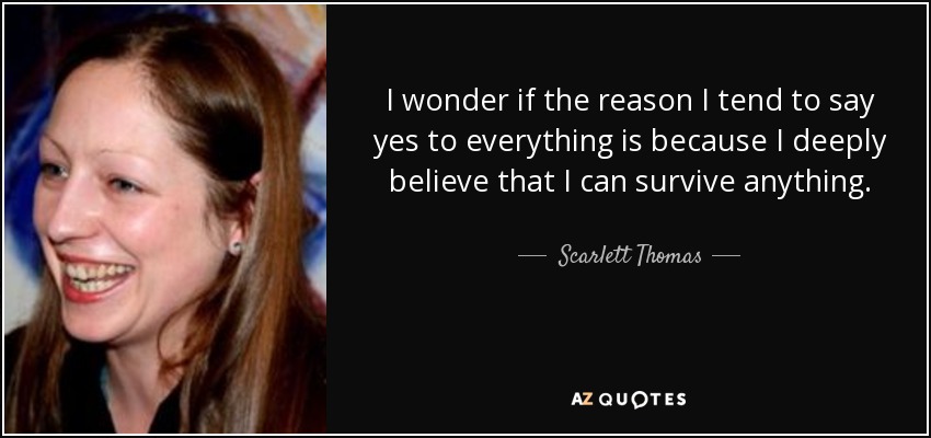 I wonder if the reason I tend to say yes to everything is because I deeply believe that I can survive anything. - Scarlett Thomas