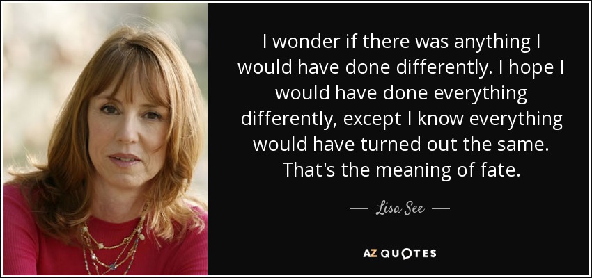 I wonder if there was anything I would have done differently. I hope I would have done everything differently, except I know everything would have turned out the same. That's the meaning of fate. - Lisa See