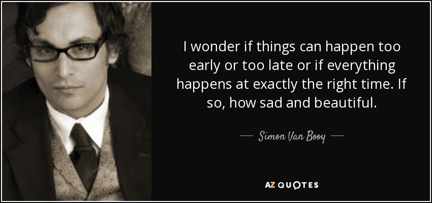 I wonder if things can happen too early or too late or if everything happens at exactly the right time. If so, how sad and beautiful. - Simon Van Booy