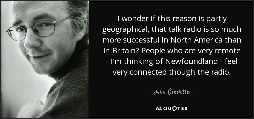 I wonder if this reason is partly geographical, that talk radio is so much more successful in North America than in Britain? People who are very remote - I'm thinking of Newfoundland - feel very connected though the radio. - John Gimlette