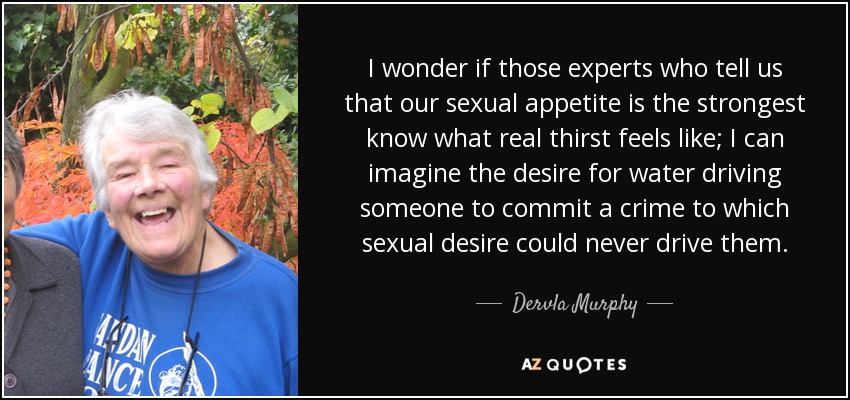 I wonder if those experts who tell us that our sexual appetite is the strongest know what real thirst feels like; I can imagine the desire for water driving someone to commit a crime to which sexual desire could never drive them. - Dervla Murphy