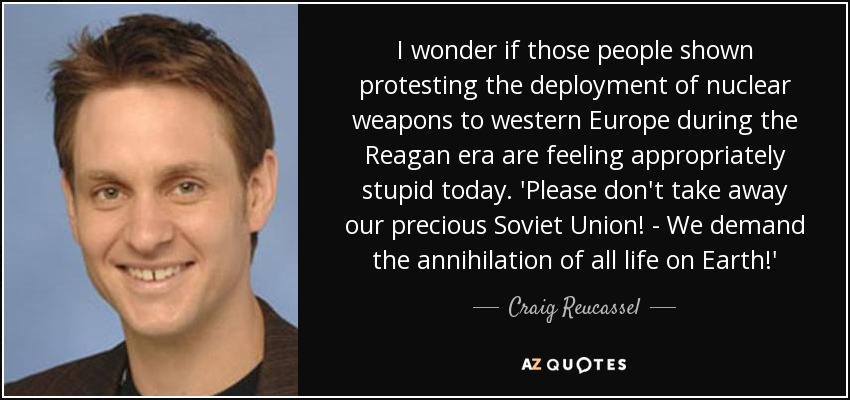 I wonder if those people shown protesting the deployment of nuclear weapons to western Europe during the Reagan era are feeling appropriately stupid today. 'Please don't take away our precious Soviet Union! - We demand the annihilation of all life on Earth!' - Craig Reucassel