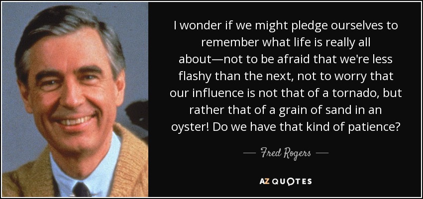 I wonder if we might pledge ourselves to remember what life is really all about—not to be afraid that we're less flashy than the next, not to worry that our influence is not that of a tornado, but rather that of a grain of sand in an oyster! Do we have that kind of patience? - Fred Rogers