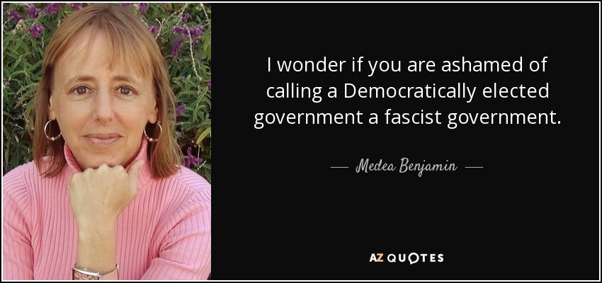 I wonder if you are ashamed of calling a Democratically elected government a fascist government. - Medea Benjamin