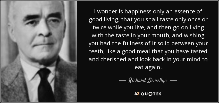 I wonder is happiness only an essence of good living, that you shall taste only once or twice while you live, and then go on living with the taste in your mouth, and wishing you had the fullness of it solid between your teeth, like a good meal that you have tasted and cherished and look back in your mind to eat again. - Richard Llewellyn