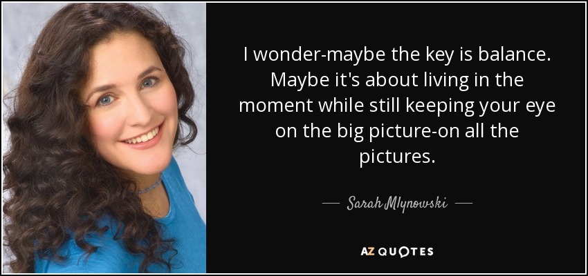 I wonder-maybe the key is balance. Maybe it's about living in the moment while still keeping your eye on the big picture-on all the pictures. - Sarah Mlynowski