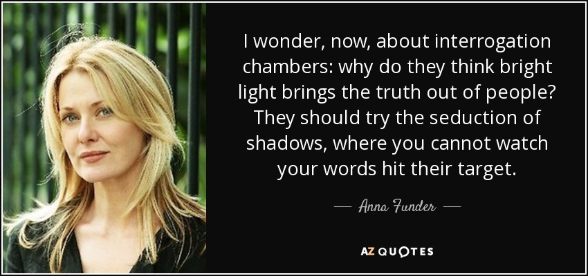 I wonder, now, about interrogation chambers: why do they think bright light brings the truth out of people? They should try the seduction of shadows, where you cannot watch your words hit their target. - Anna Funder