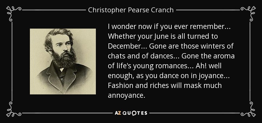I wonder now if you ever remember... Whether your June is all turned to December... Gone are those winters of chats and of dances... Gone the aroma of life's young romances... Ah! well enough, as you dance on in joyance... Fashion and riches will mask much annoyance. - Christopher Pearse Cranch