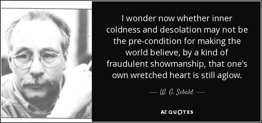 I wonder now whether inner coldness and desolation may not be the pre-condition for making the world believe, by a kind of fraudulent showmanship, that one's own wretched heart is still aglow. - W. G. Sebald