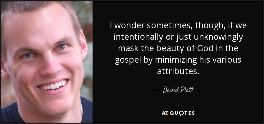 I wonder sometimes, though, if we intentionally or just unknowingly mask the beauty of God in the gospel by minimizing his various attributes. - David Platt