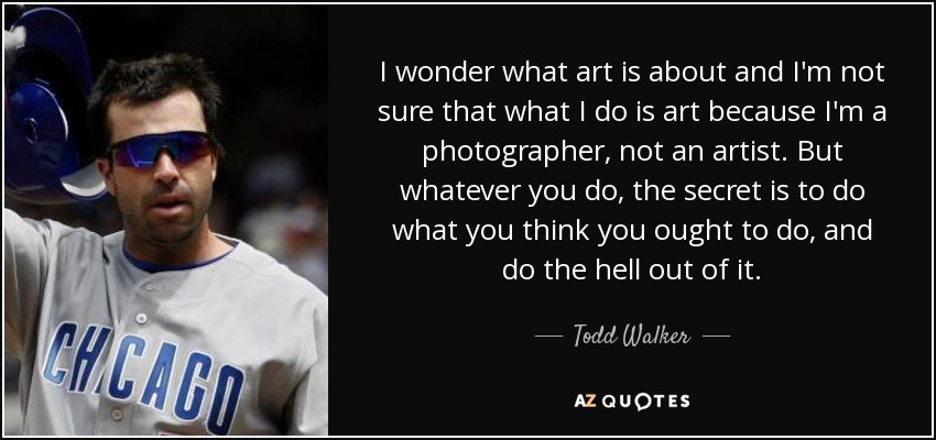 I wonder what art is about and I'm not sure that what I do is art because I'm a photographer, not an artist. But whatever you do, the secret is to do what you think you ought to do, and do the hell out of it. - Todd Walker
